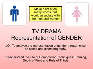 Make a list of as
                    many words that
                  would associate with
                  the men and women



           TV DRAMA
    Representation of GENDER
LO: To analyse the representation of gender through mise
             en scene and cinematography

To understand the use of Composition Techniques: Framing,
            Depth of Field and Rule of Thirds
 