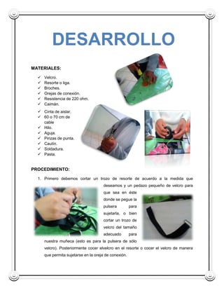 DESARROLLO
MATERIALES:

     Velcro.
     Resorte o liga.
     Broches.
     Orejas de conexión.
     Resistencia de 220 ohm.
     Caimán.
   Cinta de aislar.
   60 o 70 cm de
    cable
   Hilo.
   Aguja.
   Pinzas de punta.
   Cautín.
   Soldadura.
   Pasta.


PROCEDIMIENTO:

  1. Primero debemos cortar un trozo de resorte de acuerdo a la medida que
                                      deseamos y un pedazo pequeño de velcro para
                                      que sea en éste
                                      donde se pegue la
                                      pulsera          para
                                      sujetarla, o bien
                                      cortar un trozo de
                                      velcro del tamaño
                                      adecuado         para
      nuestra muñeca (esto es para la pulsera de sólo
      velcro). Posteriormente cocer elvelcro en el resorte o cocer el velcro de manera
      que permita sujetarse en la oreja de conexión.
 
