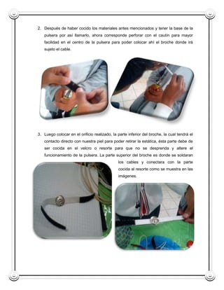 2. Después de haber cocido los materiales antes mencionados y tener la base de la
   pulsera por así llamarlo, ahora corresponde perforar con el cautín para mayor
   facilidad en el centro de la pulsera para poder colocar ahí el broche donde irá
   sujeto el cable.




3. Luego colocar en el orificio realizado, la parte inferior del broche, la cual tendrá el
   contacto directo con nuestra piel para poder retirar la estática, ésta parte debe de
   ser cocida en el velcro o resorte para que no se desprenda y altere el
   funcionamiento de la pulsera. La parte superior del broche es donde se soldaran
                                              los cables y conectara con la parte
                                              cocida al resorte como se muestra en las
                                              imágenes.
 