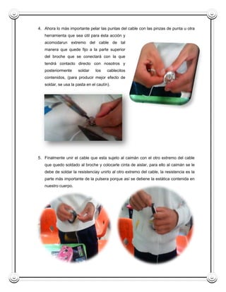 4. Ahora lo más importante pelar las puntas del cable con las pinzas de punta u otra
   herramienta que sea útil para ésta acción y
   acomodarun extremo del cable de tal
   manera que quede fijo a la parte superior
   del broche que se conectará con la que
   tendrá contacto directo con nosotros y
   posteriormente     soldar    los    cablecitos
   contenidos, (para producir mejor efecto de
   soldar, se usa la pasta en el cautín).




5. Finalmente unir el cable que esta sujeto al caimán con el otro extremo del cable
   que quedo soldado al broche y colocarle cinta de aislar, para ello al caimán se le
   debe de soldar la resistenciay unirlo al otro extremo del cable, la resistencia es la
   parte más importante de la pulsera porque así se detiene la estática contenida en
   nuestro cuerpo.
 