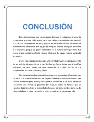 CONCLUSIÓN
      Como conclusión de éste reporte puedo decir que el realizar una práctica de
como armar o mejor dicho como hacer una pulsera anti-estática nos permitió
conocer los componentes de ella y porque es necesario utilizarla al realizar el
mantenimiento o ensamble a un equipo de cómputo, también nos ayudo en cuanto
a la economía porque los gastos realizados en el material correspondiente fue
menor al que hubiésemos hecho si cada integrante del equipo hubiera comprado
su pulsera.

       Desde mi perspectiva me pareció una actividad muy buena porque además
de ser entretenida aprendimos el uso de diversas herramientas que al igual las
utilizamos en otras situaciones para ensamblar o corregir errores de los
componentes físicos de una computadora.

      Otro comentario sobre esta práctica desde una perspectiva diferente es que
el hacer una pulsera anti-estática es un poco laborioso por el procedimiento y el
uso de materiales pero es muy eficaz para el uso que se le va a dar ya que al
construirla uno mismo, le podemos dar cualquier estilo y/o tamaño que se
requiera dependiendo de la comodidad del usuario así como también se le puede
dejar más largo el cable y poder tener mejor comodidad al trabajar con ella.
 