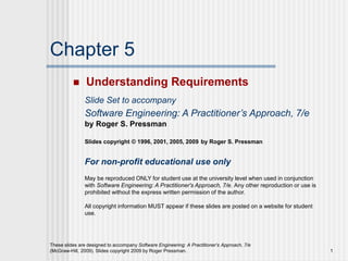 These slides are designed to accompany Software Engineering: A Practitioner’s Approach, 7/e
(McGraw-Hill, 2009). Slides copyright 2009 by Roger Pressman. 1
Chapter 5
 Understanding Requirements
Slide Set to accompany
Software Engineering: A Practitioner’s Approach, 7/e
by Roger S. Pressman
Slides copyright © 1996, 2001, 2005, 2009 by Roger S. Pressman
For non-profit educational use only
May be reproduced ONLY for student use at the university level when used in conjunction
with Software Engineering: A Practitioner's Approach, 7/e. Any other reproduction or use is
prohibited without the express written permission of the author.
All copyright information MUST appear if these slides are posted on a website for student
use.
 