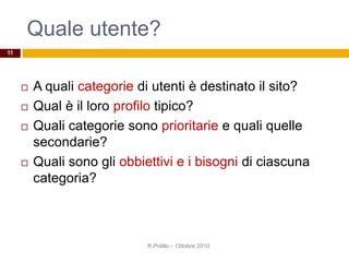 Quale utente?
R.Polillo - Ottobre 2010
11
 A quali categorie di utenti è destinato il sito?
 Qual è il loro profilo tipico?
 Quali categorie sono prioritarie e quali quelle
secondarie?
 Quali sono gli obbiettivi e i bisogni di ciascuna
categoria?
 