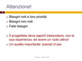 Attenzione!
 Bisogni noti e loro priorità
 Bisogni non noti
 Falsi bisogni
 Il progettista deve saperli interpretare, con la
sua esperienza, ed avere un ruolo attivo!
 Un ausilio importante: scenari d’uso
R.Polillo – Ottobre 2010
14
 