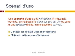 Scenari d’uso
R.Polillo - Ottobre 2010
15
Uno scenario d’uso è una narrazione, in linguaggio
comune, di una possibile storia dell’uso del sito da parte
di uno specifico utente, in uno specifico contesto
 Contesto, concretezza, visione non soggettiva
 Mettono in evidenza requisiti inespressi
 
