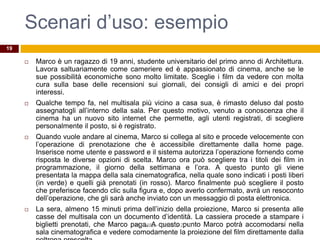 Scenari d’uso: esempio
 Marco è un ragazzo di 19 anni, studente universitario del primo anno di Architettura.
Lavora saltuariamente come cameriere ed è appassionato di cinema, anche se le
sue possibilità economiche sono molto limitate. Sceglie i film da vedere con molta
cura sulla base delle recensioni sui giornali, dei consigli di amici e dei propri
interessi.
 Qualche tempo fa, nel multisala più vicino a casa sua, è rimasto deluso dal posto
assegnatogli all’interno della sala. Per questo motivo, venuto a conoscenza che il
cinema ha un nuovo sito internet che permette, agli utenti registrati, di scegliere
personalmente il posto, si è registrato.
 Quando vuole andare al cinema, Marco si collega al sito e procede velocemente con
l’operazione di prenotazione che è accessibile direttamente dalla home page.
Inserisce nome utente e password e il sistema autorizza l’operazione fornendo come
risposta le diverse opzioni di scelta. Marco ora può scegliere tra i titoli dei film in
programmazione, il giorno della settimana e l’ora. A questo punto gli viene
presentata la mappa della sala cinematografica, nella quale sono indicati i posti liberi
(in verde) e quelli già prenotati (in rosso). Marco finalmente può scegliere il posto
che preferisce facendo clic sulla figura e, dopo averlo confermato, avrà un resoconto
dell’operazione, che gli sarà anche inviato con un messaggio di posta elettronica.
 La sera, almeno 15 minuti prima dell’inizio della proiezione, Marco si presenta alle
casse del multisala con un documento d’identità. La cassiera procede a stampare i
biglietti prenotati, che Marco paga. A questo punto Marco potrà accomodarsi nella
sala cinematografica e vedere comodamente la proiezione del film direttamente dalla
R.Polillo - Ottobre 2010
19
 
