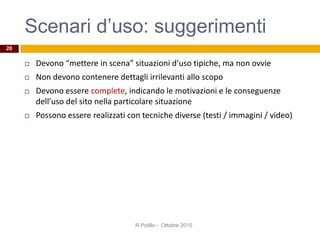 Scenari d’uso: suggerimenti
 Devono “mettere in scena” situazioni d’uso tipiche, ma non ovvie
 Non devono contenere dettagli irrilevanti allo scopo
 Devono essere complete, indicando le motivazioni e le conseguenze
dell’uso del sito nella particolare situazione
 Possono essere realizzati con tecniche diverse (testi / immagini / video)
R.Polillo - Ottobre 2010
20
 