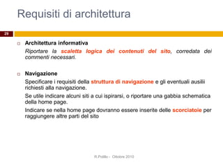 Requisiti di architettura
 Architettura informativa
Riportare la scaletta logica dei contenuti del sito, corredata dei
commenti necessari.
 Navigazione
Specificare i requisiti della struttura di navigazione e gli eventuali ausilii
richiesti alla navigazione.
Se utile indicare alcuni siti a cui ispirarsi, o riportare una gabbia schematica
della home page.
Indicare se nella home page dovranno essere inserite delle scorciatoie per
raggiungere altre parti del sito
R.Polillo - Ottobre 2010
29
 