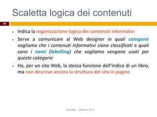 Scaletta logica dei contenuti
• Indica la organizzazione logica dei contenuti informativi
• Serve a comunicare al Web designer in quali categorie
vogliamo che i contenuti informativi siano classificati e quali
sono i nomi (labelling) che vogliamo vengano usati per
queste categorie
• Ha, per un sito Web, la stessa funzione dell’indice di un libro,
ma non descrive ancora la struttura del sito in pagine
R.Polillo - Ottobre 2010
30
 
