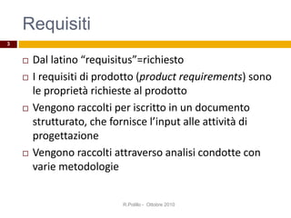 Requisiti
 Dal latino “requisitus”=richiesto
 I requisiti di prodotto (product requirements) sono
le proprietà richieste al prodotto
 Vengono raccolti per iscritto in un documento
strutturato, che fornisce l’input alle attività di
progettazione
 Vengono raccolti attraverso analisi condotte con
varie metodologie
R.Polillo - Ottobre 2010
3
 