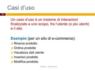 Casi d’uso
Un caso d’uso è un insieme di interazioni
finalizzate a uno scopo, fra l’utente (o più utenti)
e il sito
Esempio (per un sito di e-commerce):
 Ricerca prodotto
 Ordina prodotto
 Visualizza dati utente
 Inserisci prodotto
 Modifica prodotto
R.Polillo - Ottobre 2010
38
 
