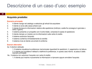 Descrizione di un caso d’uso: esempio
Acquista prodotto:
Scenario principale:
1. Il cliente naviga nel catalogo e seleziona gli articoli da acquistare
2. Il cliente si avvia alla cassa (check out)
3. Il cliente fornisce le informazioni relative alla spedizione (indirizzo; scelta fra consegna in giornata o
entro 3 giorni)
4. Il sistema presenta un prospetto con il conto totale, comprese le spese di spedizione
5. Il cliente riempie un modulo con le informazioni sulla carta di credito
6. Il sistema autorizza l’acquisto
7. Il sistema conferma immediatamente la vendita
8. Il sistema invia al cliente una email di conferma
Scenari alternativi:
3a. Il cliente è abituale:
1. Il sistema visualizza le preferenze memorizzate riguardanti le spedizioni, il pagamento e la fattura
2. Il cliente può accettera il default o ridefinire le preferenze, in questo caso ritorna al passo 6 dello
scenario principale
6a. Il sistema non autorizza l’acquisto con carta di credito:
1. Il cliente può inserire nuovamente le informazioni e riprovare oppure annullare l’acquisto
R.Polillo - Ottobre 2010
40
 