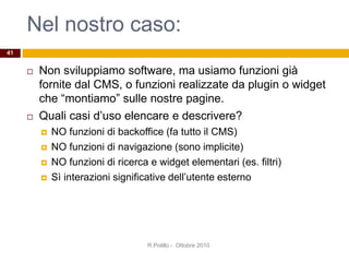 Nel nostro caso:
 Non sviluppiamo software, ma usiamo funzioni già
fornite dal CMS, o funzioni realizzate da plugin o widget
che “montiamo” sulle nostre pagine.
 Quali casi d’uso elencare e descrivere?
 NO funzioni di backoffice (fa tutto il CMS)
 NO funzioni di navigazione (sono implicite)
 NO funzioni di ricerca e widget elementari (es. filtri)
 Sì interazioni significative dell’utente esterno
41
R.Polillo - Ottobre 2010
 