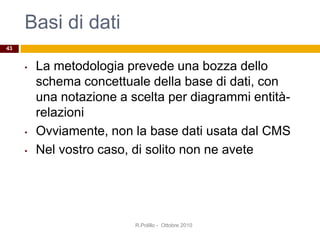 Basi di dati
• La metodologia prevede una bozza dello
schema concettuale della base di dati, con
una notazione a scelta per diagrammi entità-
relazioni
• Ovviamente, non la base dati usata dal CMS
• Nel vostro caso, di solito non ne avete
R.Polillo - Ottobre 2010
43
 