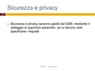 Sicurezza e privacy
 Sicurezza e privacy saranno gestiti dal CMS, mediante il
settaggio di opportuni parametri, qui si devono solo
specificare i requisiti
R.Polillo - Ottobre 2010
44
 