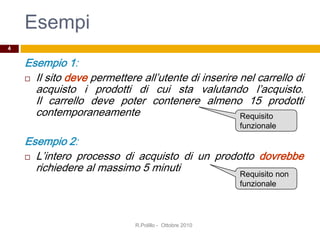 Esempi
Esempio 1:
 Il sito deve permettere all’utente di inserire nel carrello di
acquisto i prodotti di cui sta valutando l’acquisto.
Il carrello deve poter contenere almeno 15 prodotti
contemporaneamente
Esempio 2:
 L’intero processo di acquisto di un prodotto dovrebbe
richiedere al massimo 5 minuti
R.Polillo - Ottobre 2010
4
Requisito
funzionale
Requisito non
funzionale
 