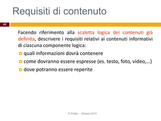 Requisiti di contenuto
Facendo riferimento alla scaletta logica dei contenuti già
definita, descrivere i requisiti relativi ai contenuti informativi
di ciascuna componente logica:
 quali informazioni dovrà contenere
 come dovranno essere espresse (es. testo, foto, video,…)
 dove potranno essere reperite
R.Polillo - Ottobre 2010
45
 
