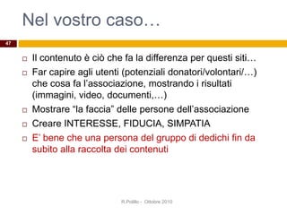 Nel vostro caso…
 Il contenuto è ciò che fa la differenza per questi siti…
 Far capire agli utenti (potenziali donatori/volontari/…)
che cosa fa l’associazione, mostrando i risultati
(immagini, video, documenti,…)
 Mostrare “la faccia” delle persone dell’associazione
 Creare INTERESSE, FIDUCIA, SIMPATIA
 E’ bene che una persona del gruppo di dedichi fin da
subito alla raccolta dei contenuti
47
R.Polillo - Ottobre 2010
 