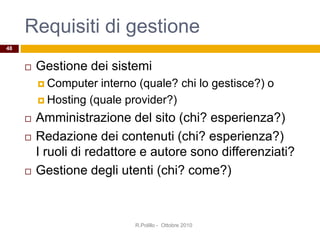 Requisiti di gestione
 Gestione dei sistemi
 Computer interno (quale? chi lo gestisce?) o
 Hosting (quale provider?)
 Amministrazione del sito (chi? esperienza?)
 Redazione dei contenuti (chi? esperienza?)
I ruoli di redattore e autore sono differenziati?
 Gestione degli utenti (chi? come?)
R.Polillo - Ottobre 2010
48
 