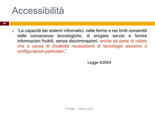 Accessibilità
 “La capacità dei sistemi informatici, nelle forme e nei limiti consentiti
dalle conoscenze tecnologiche, di erogare servizi e fornire
informazioni fruibili, senza discriminazioni, anche da parte di coloro
che a causa di disabilità necessitano di tecnologie assistive o
configurazioni particolari.”
R.Polillo - Ottobre 2010
49
Legge 4/2004
 