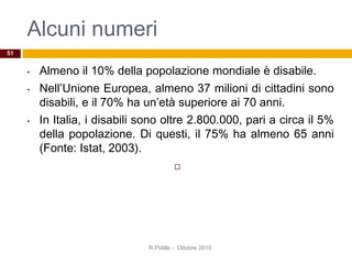 Alcuni numeri
• Almeno il 10% della popolazione mondiale è disabile.
• Nell’Unione Europea, almeno 37 milioni di cittadini sono
disabili, e il 70% ha un’età superiore ai 70 anni.
• In Italia, i disabili sono oltre 2.800.000, pari a circa il 5%
della popolazione. Di questi, il 75% ha almeno 65 anni
(Fonte: Istat, 2003).

R.Polillo - Ottobre 2010
51
 
