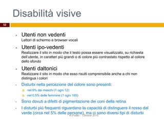 • Utenti non vedenti
Lettori di schermo e browser vocali
• Utenti ipo-vedenti
Realizzare il sito in modo che il testo possa essere visualizzato, su richiesta
dell’utente, in caratteri più grandi o di colore più contrastato rispetto al colore
dello sfondo
• Utenti daltonici
Realizzare il sito in modo che esso risulti comprensibile anche a chi non
distingua i colori
• Disturbi nella percezione del colore sono presenti:
 nel 9% dei maschi (1 ogni 12)
 nel 0,5% delle femmine (1 ogni 165)
• Sono dovuti a difetti di pigmentazione dei coni della retina
• I disturbi più frequenti riguardano la capacità di distinguere il rosso dal
verde (circa nel 5% delle persone), ma ci sono diversi tipi di disturbi
52
R.Polillo - Ottobre 2010
Disabilità visive
 