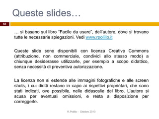 Queste slides…
… si basano sul libro “Facile da usare”, dell’autore, dove si trovano
tutte le necessarie spiegazioni. Vedi www.rpolillo.it
Queste slide sono disponibili con licenza Creative Commons
(attribuzione, non commerciale, condividi allo stesso modo) a
chiunque desiderasse utilizzarle, per esempio a scopo didattico,
senza necessità di preventiva autorizzazione.
La licenza non si estende alle immagini fotografiche e alle screen
shots, i cui diritti restano in capo ai rispettivi proprietari, che sono
stati indicati, ove possibile, nelle didascalie del libro. L’autore si
scusa per eventuali omissioni, e resta a disposizione per
correggerle.
60
R.Polillo - Ottobre 2010
 