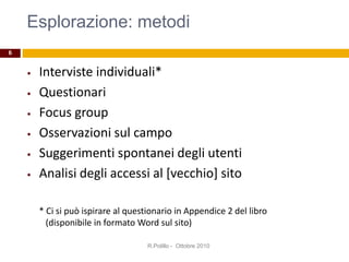 Esplorazione: metodi
• Interviste individuali*
• Questionari
• Focus group
• Osservazioni sul campo
• Suggerimenti spontanei degli utenti
• Analisi degli accessi al [vecchio] sito
* Ci si può ispirare al questionario in Appendice 2 del libro
(disponibile in formato Word sul sito)
R.Polillo - Ottobre 2010
6
 