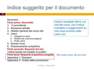 Indice suggerito per il documento
Sommario
Parte prima: Generalità
1. Il committente
2. Situazione attualle
3. Obiettivi generali del nuovo sito
4. Utenti
1. Categorie di utenti
2. Obiettivi per ciascuna categoria
3. Profilo utenti
5. Scenari d’uso
6. Posizionamento competitivo
Parte seconda: Requisiti del sito
<indice basato sul modello di qualità>
Parte terza: Requisiti di gestione progetto
Appendice 1: Glossario
Appendice 2 : Analisi della concorrenza
R.Polillo - Ottobre 2010
10
Usate il template Word, sul
sito del corso, con l’indice
completo e suggerimenti su
che cosa scrivere nelle
varie voci
Nel vostro caso, da non fare
 
