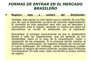 FORMAS DE ENTRAR EN EL MERCADO
BRASILEÑO
Registro bajo a nombre del Distribuidor:
Ventajas: esta opción es más rápida que la creación de una filial,
una vez que el distribuidor ya tiene las licencias reglamentarias.
El momento de esta operación será sólo que se describen a
continuación para el registro, teniendo en cuenta que todos los
documentos se envían al distribuidor por el fabricante.
Desventaja: el principal inconveniente es que la distribuidora
llevará a cabo las registraciones, que (en general) no son
transferibles, salvo en el caso de la incorporación, fusión o
separación de las empresas. Si la empresa decide cambiar el
distribuidor, a continuación, los registros deberán ser hechos por
el nuevo distribuidor. Sin embargo, varios distribuidores pueden
mantener el registro del mismo producto, excepto para Productos
Farmacéuticos. En este caso, cada una tendrá su propio número
de registro.
 