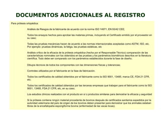 DOCUMENTOS ADICIONALES AL REGISTRO
Para prótesis ortopédica:
Análisis de Riesgos de la fabricante de acuerdo con la norma ISO 14971, EN 93/42 CEE;
Todos los ensayos hechos para aprobar las materias primas, incluyendo el Certificado emitido por el proveedor en
su caso;
Todas las pruebas mecánicas hacen de acuerdo a las normas internacionales aceptadas como ASTM, ISO, etc.
Por ejemplo: pruebas dinámicas, la fatiga, las pruebas estáticas, etc
Análisis crítico de la eficacia de la prótesis ortopédica (hecha por el Responsable Técnico) comparación de las
características nominales con los obtenidos en las pruebas y los parámetros biométricos descritos en la literatura
científica. Todo debe ser comparado con los parámetros establecidos durante la fase de diseño;
Dibujos técnicos de todos los componentes con las dimensiones físicas y tolerancias;
Controles utilizados por el fabricante en la fase de fabricación.
Todos los certificados de calidad obtenidos por el fabricante como la ISO 9001, 13485, marca CE, FDA 21 CFR,
etc;
Todos los certificados de calidad obtenidos por las terceras empresas que trabajan para el fabricante como la ISO
9001, 13485, FDA 21 CFR, etc, en su caso;
Los estudios clínicos realizados con el producto en sí o productos similares para demostrar la eficacia y seguridad
Si la prótesis contiene ningún material procedente de bovinos después de certificados sanitarios expedidos por la
autoridad veterinaria del país de origen de los bovinos deben presentar para demostrar que los animales estaban
libres de la encefalopatía espongiforme bovina (enfermedad de las vacas locas).
 