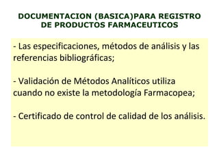 DOCUMENTACION (BASICA)PARA REGISTRO
DE PRODUCTOS FARMACEUTICOS
- Las especificaciones, métodos de análisis y las
referencias bibliográficas;
- Validación de Métodos Analíticos utiliza
cuando no existe la metodología Farmacopea;
- Certificado de control de calidad de los análisis.
 