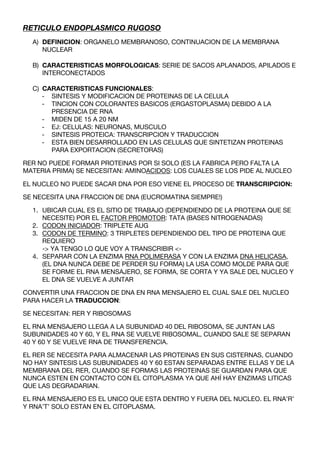 RETICULO ENDOPLASMICO RUGOSO
  A) DEFINICION: ORGANELO MEMBRANOSO, CONTINUACION DE LA MEMBRANA
     NUCLEAR

  B) CARACTERISTICAS MORFOLOGICAS: SERIE DE SACOS APLANADOS, APILADOS E
     INTERCONECTADOS

  C) CARACTERISTICAS FUNCIONALES:
     - SINTESIS Y MODIFICACION DE PROTEINAS DE LA CELULA
     - TINCION CON COLORANTES BASICOS (ERGASTOPLASMA) DEBIDO A LA
       PRESENCIA DE RNA
     - MIDEN DE 15 A 20 NM
     - EJ: CELULAS: NEURONAS, MUSCULO
     - SINTESIS PROTEICA: TRANSCRIPCION Y TRADUCCION
     - ESTA BIEN DESARROLLADO EN LAS CELULAS QUE SINTETIZAN PROTEINAS
       PARA EXPORTACION (SECRETORAS)

RER NO PUEDE FORMAR PROTEINAS POR SI SOLO (ES LA FABRICA PERO FALTA LA
MATERIA PRIMA) SE NECESITAN: AMINOACIDOS: LOS CUALES SE LOS PIDE AL NUCLEO

EL NUCLEO NO PUEDE SACAR DNA POR ESO VIENE EL PROCESO DE TRANSCRIPCION:

SE NECESITA UNA FRACCION DE DNA (EUCROMATINA SIEMPRE!)

  1. UBICAR CUAL ES EL SITIO DE TRABAJO (DEPENDIENDO DE LA PROTEINA QUE SE
     NECESITE) POR EL FACTOR PROMOTOR: TATA (BASES NITROGENADAS)
  2. CODON INICIADOR: TRIPLETE AUG
  3. CODON DE TERMINO: 3 TRIPLETES DEPENDIENDO DEL TIPO DE PROTEINA QUE
     REQUIERO
     -> YA TENGO LO QUE VOY A TRANSCRIBIR <-
  4. SEPARAR CON LA ENZIMA RNA POLIMERASA Y CON LA ENZIMA DNA HELICASA,
     (EL DNA NUNCA DEBE DE PERDER SU FORMA) LA USA COMO MOLDE PARA QUE
     SE FORME EL RNA MENSAJERO, SE FORMA, SE CORTA Y YA SALE DEL NUCLEO Y
     EL DNA SE VUELVE A JUNTAR

CONVERTIR UNA FRACCION DE DNA EN RNA MENSAJERO EL CUAL SALE DEL NUCLEO
PARA HACER LA TRADUCCION:

SE NECESITAN: RER Y RIBOSOMAS

EL RNA MENSAJERO LLEGA A LA SUBUNIDAD 40 DEL RIBOSOMA, SE JUNTAN LAS
SUBUNIDADES 40 Y 60, Y EL RNA SE VUELVE RIBOSOMAL, CUANDO SALE SE SEPARAN
40 Y 60 Y SE VUELVE RNA DE TRANSFERENCIA.

EL RER SE NECESITA PARA ALMACENAR LAS PROTEINAS EN SUS CISTERNAS, CUANDO
NO HAY SINTESIS LAS SUBUNIDADES 40 Y 60 ESTAN SEPARADAS ENTRE ELLAS Y DE LA
MEMBRANA DEL RER, CUANDO SE FORMAS LAS PROTEINAS SE GUARDAN PARA QUE
NUNCA ESTEN EN CONTACTO CON EL CITOPLASMA YA QUE AHÍ HAY ENZIMAS LITICAS
QUE LAS DEGRADARIAN.

EL RNA MENSAJERO ES EL UNICO QUE ESTA DENTRO Y FUERA DEL NUCLEO. EL RNA’R’
Y RNA’T’ SOLO ESTAN EN EL CITOPLASMA.
 