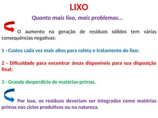 LIXO
Quanto mais lixo, mais problemas...
O aumento na geração de resíduos sólidos tem várias
consequências negativas:
1 - Custos cada vez mais altos para coleta e tratamento do lixo;
2 - Dificuldade para encontrar áreas disponíveis para sua disposição
final;
3 - Grande desperdício de matérias-primas.
Por isso, os resíduos deveriam ser integrados como matérias
primas nos ciclos produtivos ou na natureza.
 