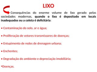 LIXO
Consequências do enorme volume de lixo gerado pelas
sociedades modernas, quando o lixo é depositado em locais
inadequados ou a coleta é deficitária:
• Contaminação do solo, ar e água;
• Proliferação de vetores transmissores de doenças;
• Entupimento de redes de drenagem urbana;
• Enchentes;
• Degradação do ambiente e depreciação imobiliária;
•Doenças.
 