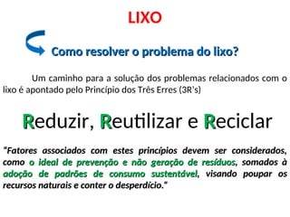 Como resolver o problema do lixo?
Como resolver o problema do lixo?
LIXO
Um caminho para a solução dos problemas relacionados com o
lixo é apontado pelo Princípio dos Três Erres (3R’s)
R
Reduzir, R
Reutilizar e R
Reciclar
“
“Fatores associados com estes princípios devem ser considerados,
Fatores associados com estes princípios devem ser considerados,
como
como o ideal de prevenção e não geração de resíduos
o ideal de prevenção e não geração de resíduos, somados à
, somados à
adoção de padrões de consumo sustentável
adoção de padrões de consumo sustentável, visando poupar os
, visando poupar os
recursos naturais e conter o desperdício.”
recursos naturais e conter o desperdício.”
 