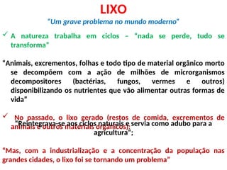 LIXO
“Um grave problema no mundo moderno”
 A natureza trabalha em ciclos – “nada se perde, tudo se
transforma”
“Animais, excrementos, folhas e todo tipo de material orgânico morto
se decompõem com a ação de milhões de microrganismos
decompositores (bactérias, fungos, vermes e outros)
disponibilizando os nutrientes que vão alimentar outras formas de
vida”
 No passado, o lixo gerado (restos de comida, excrementos de
animais e outros materiais orgânicos):
“Reintegrava-se aos ciclos naturais e servia como adubo para a
agricultura”;
“Mas, com a industrialização e a concentração da população nas
grandes cidades, o lixo foi se tornando um problema”
 
