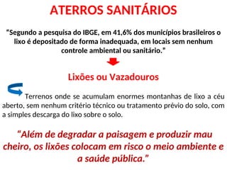 ATERROS SANITÁRIOS
“Segundo a pesquisa do IBGE, em 41,6% dos municípios brasileiros o
lixo é depositado de forma inadequada, em locais sem nenhum
controle ambiental ou sanitário.”
Lixões ou Vazadouros
Terrenos onde se acumulam enormes montanhas de lixo a céu
aberto, sem nenhum critério técnico ou tratamento prévio do solo, com
a simples descarga do lixo sobre o solo.
“Além de degradar a paisagem e produzir mau
cheiro, os lixões colocam em risco o meio ambiente e
a saúde pública.”
 