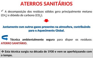  A decomposição dos resíduos sólidos gera principalmente metano
(CH4) e dióxido de carbono (CO2);
Juntamente com outros gases presentes na atmosfera, contribuindo
Juntamente com outros gases presentes na atmosfera, contribuindo
para o Aquecimento Global.
para o Aquecimento Global.
ATERROS SANITÁRIOS
Técnica ambientalmente segura para dispor os resíduos:
ATERRO SANITÁRIO.

 Esta técnica surgiu na década de 1930 e vem se aperfeiçoando com
o tempo.
 