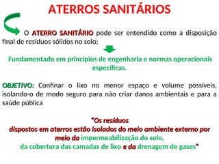 ATERROS SANITÁRIOS
O ATERRO SANITÁRIO
ATERRO SANITÁRIO pode ser entendido como a disposição
final de resíduos sólidos no solo;
Fundamentado em princípios de engenharia e normas operacionais
específicas.
OBJETIVO:
OBJETIVO: Confinar o lixo no menor espaço e volume possíveis,
isolando-o de modo seguro para não criar danos ambientais e para a
saúde pública
“
“Os resíduos
Os resíduos
dispostos em aterros estão isolados do meio ambiente externo por
dispostos em aterros estão isolados do meio ambiente externo por
meio da
meio da impermeabilização do solo,
da cobertura das camadas de lixo e da
e da drenagem de gases”
”
 