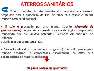 ATERROS SANITÁRIOS
É um método de aterramento dos resíduos em terreno
preparado para a colocação do lixo, de maneira a causar o menor
impacto ambiental possível;
• O solo é protegido por uma manta isolante (chamada de
(chamada de
geomembrana)
geomembrana) ou por uma camada espessa de argila compactada,
impedindo que os líquidos poluentes, lixiviados ou chorume, se
infiltrem
e atinjam as águas subterrâneas;
• São colocados dutos captadores de gases (drenos de gases) para
impedir explosões e combustões espontâneas, causadas pela
decomposição da matéria orgânica;
Os gases podem ser queimados
Os gases podem ser queimados
 