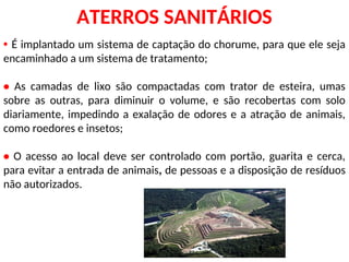 • É implantado um sistema de captação do chorume, para que ele seja
encaminhado a um sistema de tratamento;
• As camadas de lixo são compactadas com trator de esteira, umas
sobre as outras, para diminuir o volume, e são recobertas com solo
diariamente, impedindo a exalação de odores e a atração de animais,
como roedores e insetos;
• O acesso ao local deve ser controlado com portão, guarita e cerca,
para evitar a entrada de animais, de pessoas e a disposição de resíduos
não autorizados.
ATERROS SANITÁRIOS
 