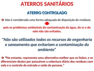 ATERRO CONTROLADO
ATERRO CONTROLADO

 Não é considerado uma forma adequada de disposição de resíduos;
pois os problemas ambientais de contaminação da água, do ar e do
solo não são evitados.
“Não são utilizados todos os recursos de engenharia
e saneamento que evitariam a contaminação do
ambiente”

 “
“No entanto, representa uma alternativa melhor que os lixões, e se
diferenciam destes por possuírem a cobertura diária dos resíduos com
solo e o controle de entrada e saída de pessoas.”
ATERROS SANITÁRIOS
 
