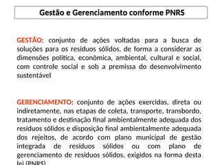 GESTÃO: conjunto de ações voltadas para a busca de
soluções para os resíduos sólidos, de forma a considerar as
dimensões política, econômica, ambiental, cultural e social,
com controle social e sob a premissa do desenvolvimento
sustentável
GERENCIAMENTO: conjunto de ações exercidas, direta ou
indiretamente, nas etapas de coleta, transporte, transbordo,
tratamento e destinação final ambientalmente adequada dos
resíduos sólidos e disposição final ambientalmente adequada
dos rejeitos, de acordo com plano municipal de gestão
integrada de resíduos sólidos ou com plano de
gerenciamento de resíduos sólidos, exigidos na forma desta
Gestão e Gerenciamento conforme PNRS
 