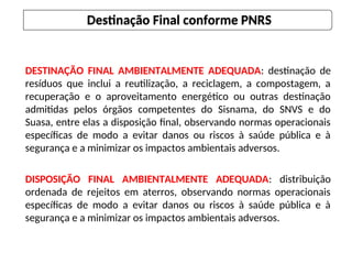 DESTINAÇÃO FINAL AMBIENTALMENTE ADEQUADA: destinação de
resíduos que inclui a reutilização, a reciclagem, a compostagem, a
recuperação e o aproveitamento energético ou outras destinação
admitidas pelos órgãos competentes do Sisnama, do SNVS e do
Suasa, entre elas a disposição final, observando normas operacionais
específicas de modo a evitar danos ou riscos à saúde pública e à
segurança e a minimizar os impactos ambientais adversos.
DISPOSIÇÃO FINAL AMBIENTALMENTE ADEQUADA: distribuição
ordenada de rejeitos em aterros, observando normas operacionais
específicas de modo a evitar danos ou riscos à saúde pública e à
segurança e a minimizar os impactos ambientais adversos.
Destinação Final conforme PNRS
 