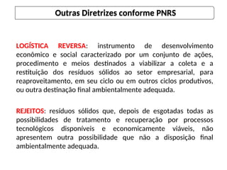 LOGÍSTICA REVERSA: instrumento de desenvolvimento
econômico e social caracterizado por um conjunto de ações,
procedimento e meios destinados a viabilizar a coleta e a
restituição dos resíduos sólidos ao setor empresarial, para
reaproveitamento, em seu ciclo ou em outros ciclos produtivos,
ou outra destinação final ambientalmente adequada.
REJEITOS: resíduos sólidos que, depois de esgotadas todas as
possibilidades de tratamento e recuperação por processos
tecnológicos disponíveis e economicamente viáveis, não
apresentem outra possibilidade que não a disposição final
ambientalmente adequada.
Outras Diretrizes conforme PNRS
 