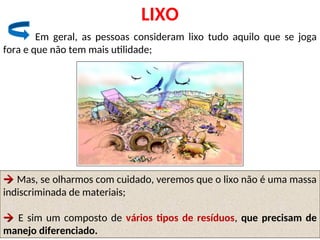 LIXO
Em geral, as pessoas consideram lixo tudo aquilo que se joga
fora e que não tem mais utilidade;

 Mas, se olharmos com cuidado, veremos que o lixo não é uma massa
indiscriminada de materiais;

 E sim um composto de vários tipos de resíduos, que precisam de
manejo diferenciado.
 