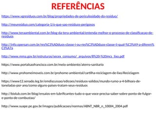 REFERÊNCIAS
https://www.vgresiduos.com.br/blog/propriedades-de-periculosidade-do-residuo/
http://meuresiduo.com/categoria-1/o-que-sao-residuos-perigosos
http://www.teraambiental.com.br/blog-da-tera-ambiental/entenda-melhor-o-processo-de-classificacao-de-
residuos
http://info.opersan.com.br/res%C3%ADduos-classe-i-ou-res%C3%ADduos-classe-ii-qual-%C3%A9-a-diferen%
C3%A7a
http://www.mma.gov.br/estruturas/secex_consumo/_arquivos/8%20-%20mcs_lixo.pdf
https://www.portalsaofrancisco.com.br/meio-ambiente/aterro-sanitario
http://www.prohomeimoveis.com.br/prohome-ambiental/cartilha-reciclagem-de-lixo/Reciclagem
https://www12.senado.leg.br/emdiscussao/edicoes/residuos-solidos/mundo-rumo-a-4-bilhoes-de-
toneladas-por-ano/como-alguns-paises-tratam-seus-residuos
http://biolub.com.br/blog/ensaios-em-lubrificantes-tudo-o-que-voce-precisa-saber-sobre-ponto-de-fulgor-
e-ponto-de-combustao/
http://www.suape.pe.gov.br/images/publicacoes/normas/ABNT_NBR_n_10004_2004.pdf
 