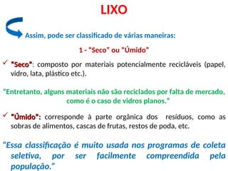 Assim, pode ser classificado de várias maneiras:
LIXO
1 - “Seco” ou “Úmido”
 “
“Seco”
Seco”: composto por materiais potencialmente recicláveis (papel,
vidro, lata, plástico etc.).
“Entretanto, alguns materiais não são reciclados por falta de mercado,
como é o caso de vidros planos.“
 “
“Úmido”:
Úmido”: corresponde à parte orgânica dos resíduos, como as
sobras de alimentos, cascas de frutas, restos de poda, etc.
“Essa classificação é muito usada nos programas de coleta
seletiva, por ser facilmente compreendida pela
população.”
 