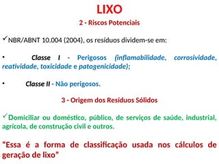 LIXO
2 - Riscos Potenciais
NBR/ABNT 10.004 (2004), os resíduos dividem-se em:
• Classe I
Classe I - Perigosos (inflamabilidade, corrosividade,
reatividade, toxicidade e patogenicidade);
• Classe II
Classe II - Não perigosos.
3 - Origem dos Resíduos Sólidos
Domiciliar ou doméstico, público, de serviços de saúde, industrial,
agrícola, de construção civil e outros.
“Essa é a forma de classificação usada nos cálculos de
geração de lixo”
 